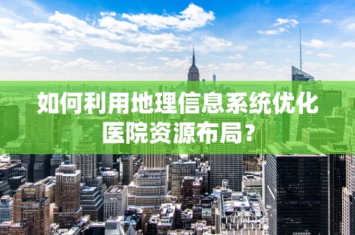 如何利用地理信息系统优化医院资源布局？