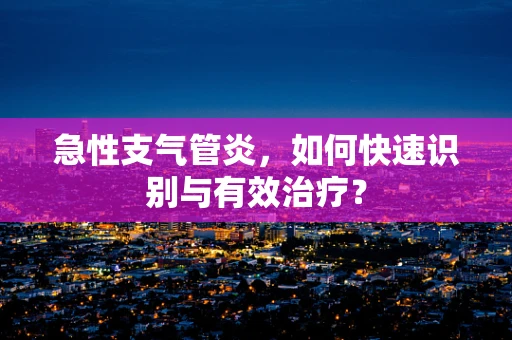 急性支气管炎，如何快速识别与有效治疗？