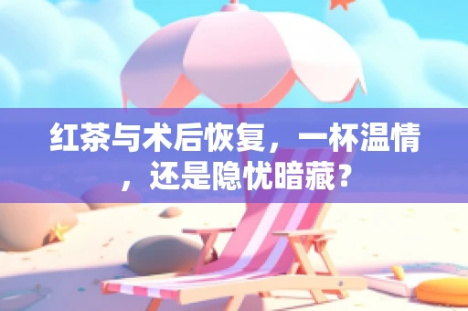红茶与术后恢复，一杯温情，还是隐忧暗藏？