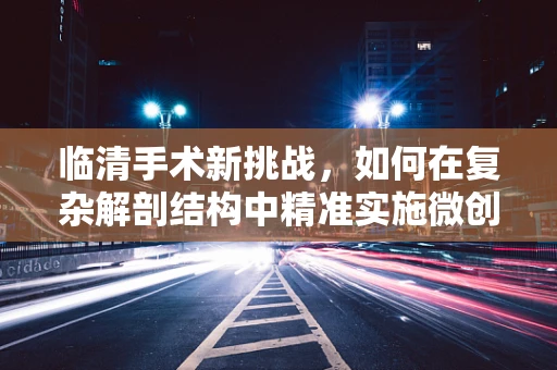 临清手术新挑战，如何在复杂解剖结构中精准实施微创手术？
