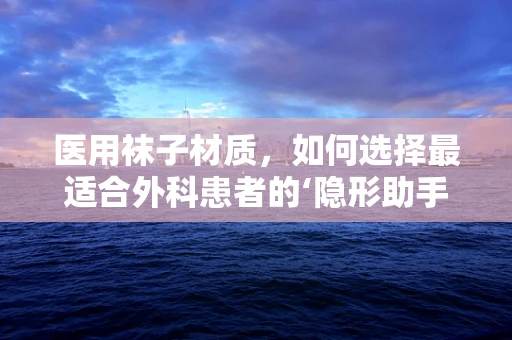 医用袜子材质，如何选择最适合外科患者的‘隐形助手’？