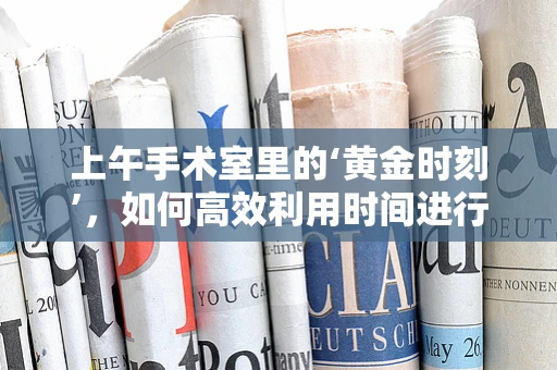 上午手术室里的‘黄金时刻’，如何高效利用时间进行外科手术准备？
