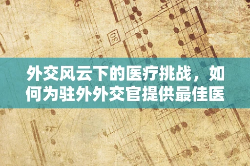外交风云下的医疗挑战，如何为驻外外交官提供最佳医疗保障？