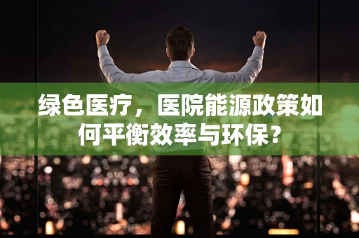 绿色医疗，医院能源政策如何平衡效率与环保？