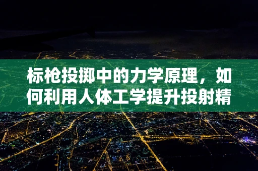 标枪投掷中的力学原理，如何利用人体工学提升投射精准度？