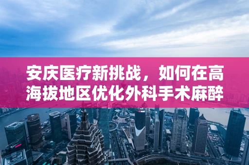 安庆医疗新挑战，如何在高海拔地区优化外科手术麻醉管理？