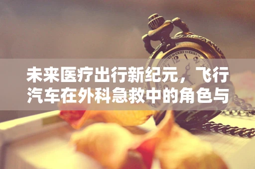 未来医疗出行新纪元，飞行汽车在外科急救中的角色与挑战？