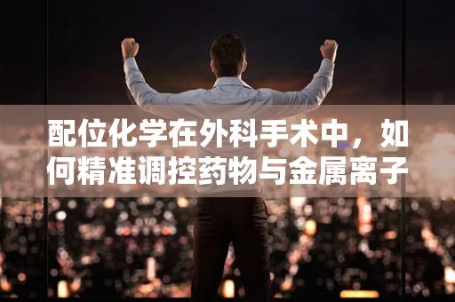 配位化学在外科手术中，如何精准调控药物与金属离子的结合？