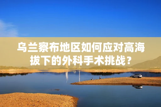 乌兰察布地区如何应对高海拔下的外科手术挑战？