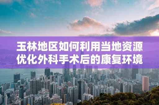 玉林地区如何利用当地资源优化外科手术后的康复环境？