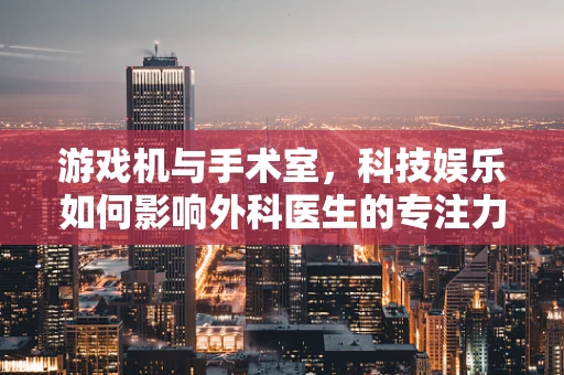 游戏机与手术室，科技娱乐如何影响外科医生的专注力？