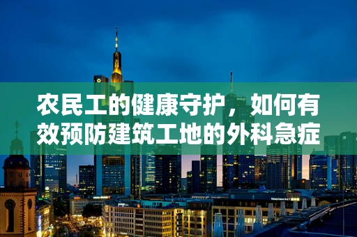 农民工的健康守护，如何有效预防建筑工地的外科急症？