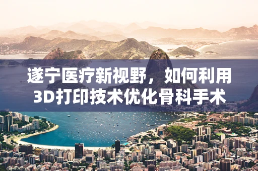 遂宁医疗新视野，如何利用3D打印技术优化骨科手术规划？