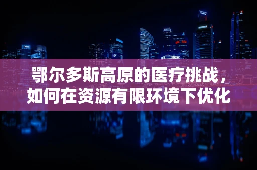 鄂尔多斯高原的医疗挑战，如何在资源有限环境下优化外科手术准备？