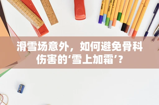 滑雪场意外，如何避免骨科伤害的‘雪上加霜’？