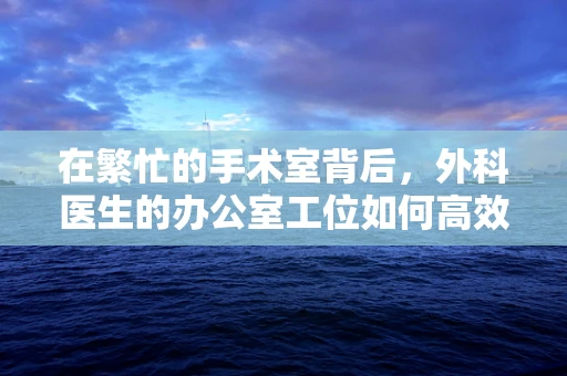 在繁忙的手术室背后，外科医生的办公室工位如何高效而有序？