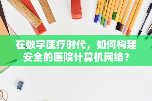在数字医疗时代，如何构建安全的医院计算机网络？