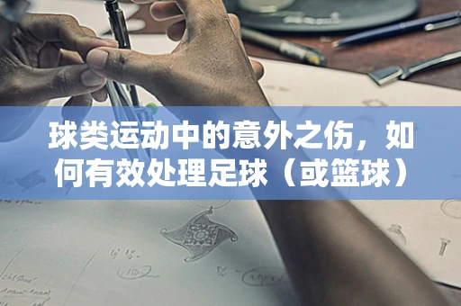 球类运动中的意外之伤，如何有效处理足球（或篮球）导致的关节脱位？