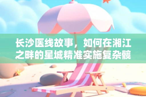 长沙医线故事，如何在湘江之畔的星城精准实施复杂髋关节置换术？