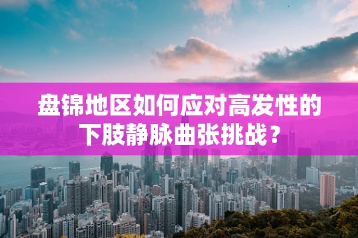 盘锦地区如何应对高发性的下肢静脉曲张挑战？