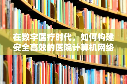 在数字医疗时代，如何构建安全高效的医院计算机网络？