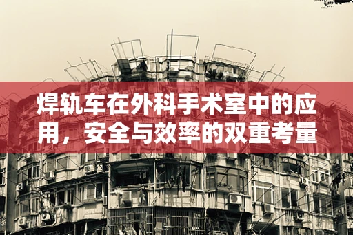 焊轨车在外科手术室中的应用，安全与效率的双重考量