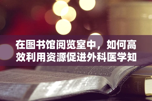 在图书馆阅览室中，如何高效利用资源促进外科医学知识的更新？