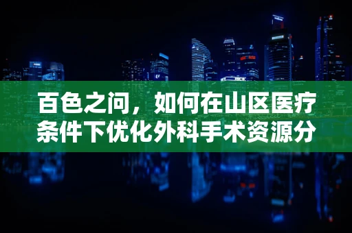 百色之问，如何在山区医疗条件下优化外科手术资源分配？