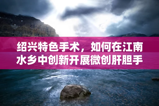 绍兴特色手术，如何在江南水乡中创新开展微创肝胆手术？