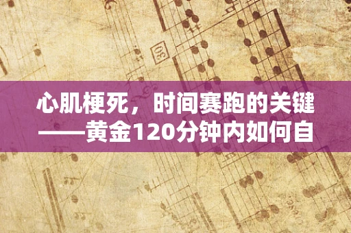 心肌梗死，时间赛跑的关键——黄金120分钟内如何自救与急救？