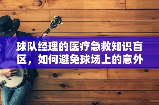 球队经理的医疗急救知识盲区，如何避免球场上的意外悲剧？