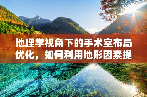 地理学视角下的手术室布局优化，如何利用地形因素提升手术效率？