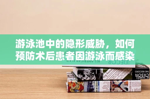 游泳池中的隐形威胁，如何预防术后患者因游泳而感染？