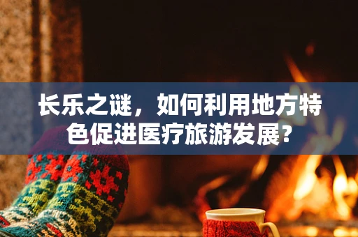长乐之谜，如何利用地方特色促进医疗旅游发展？
