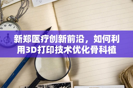 新郑医疗创新前沿，如何利用3D打印技术优化骨科植入物个性化设计？
