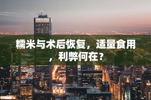 糯米与术后恢复，适量食用，利弊何在？
