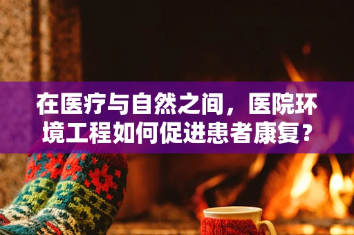 在医疗与自然之间，医院环境工程如何促进患者康复？