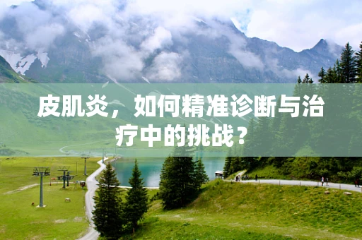 皮肌炎，如何精准诊断与治疗中的挑战？
