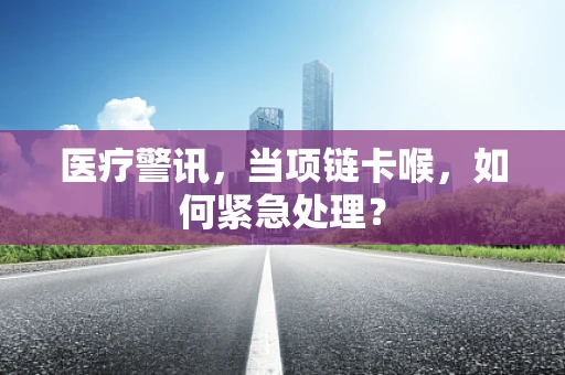 医疗警讯，当项链卡喉，如何紧急处理？