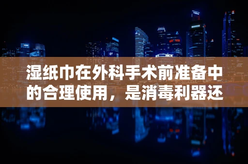 湿纸巾在外科手术前准备中的合理使用，是消毒利器还是潜在风险？