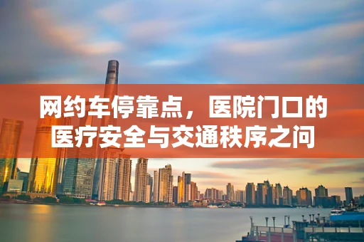 网约车停靠点，医院门口的医疗安全与交通秩序之问