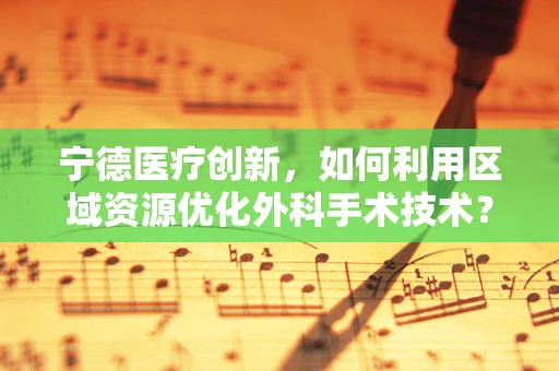 宁德医疗创新，如何利用区域资源优化外科手术技术？