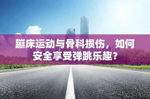 蹦床运动与骨科损伤，如何安全享受弹跳乐趣？