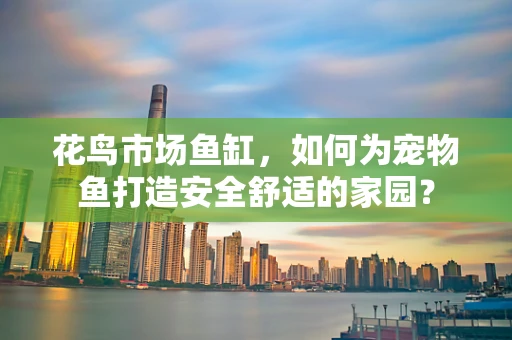 花鸟市场鱼缸，如何为宠物鱼打造安全舒适的家园？