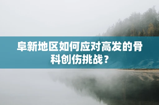 阜新地区如何应对高发的骨科创伤挑战？