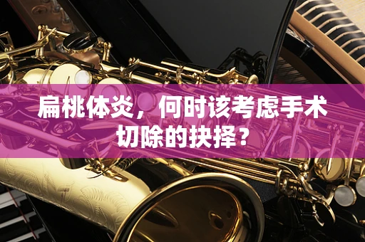 扁桃体炎，何时该考虑手术切除的抉择？