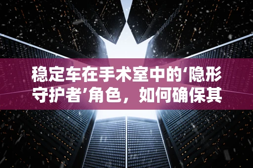 稳定车在手术室中的‘隐形守护者’角色，如何确保其有效性与安全性？