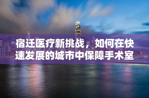宿迁医疗新挑战，如何在快速发展的城市中保障手术室外的安全？