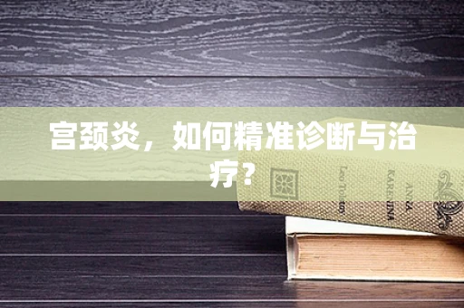 宫颈炎，如何精准诊断与治疗？