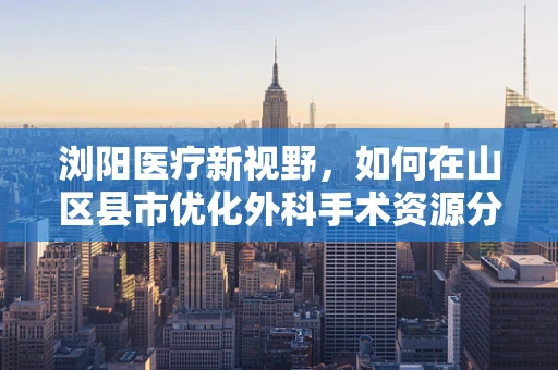 浏阳医疗新视野，如何在山区县市优化外科手术资源分配？